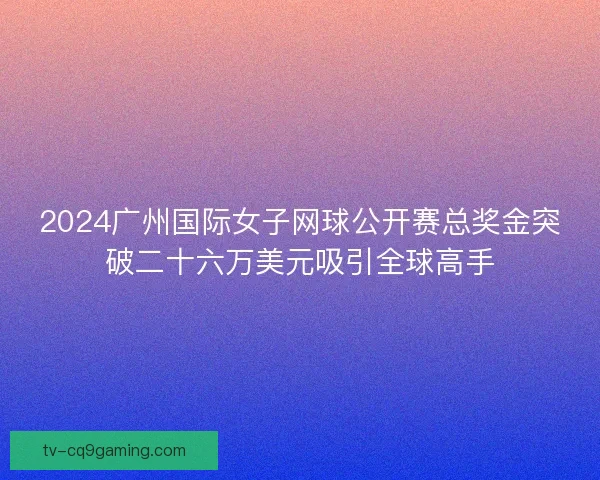 2024广州国际女子网球公开赛总奖金突破二十六万美元吸引全球高手