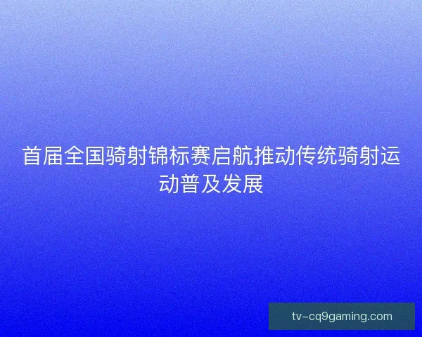 首届全国骑射锦标赛启航推动传统骑射运动普及发展