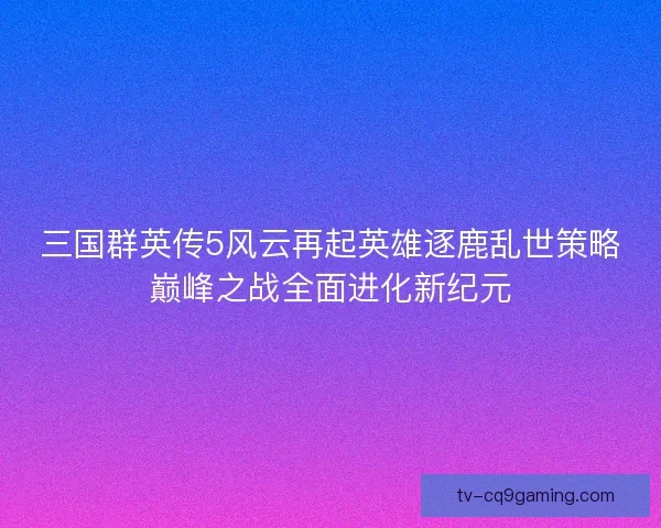 三国群英传5风云再起英雄逐鹿乱世策略巅峰之战全面进化新纪元