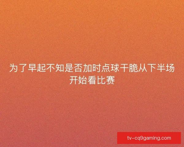 为了早起不知是否加时点球干脆从下半场开始看比赛