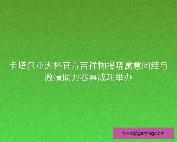 卡塔尔亚洲杯官方吉祥物揭晓寓意团结与激情助力赛事成功举办